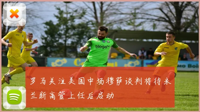 罗马关注美国中场穆萨谈判将待米兰新高管上任后启动