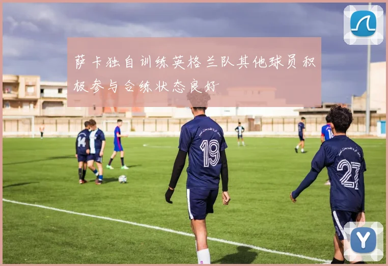 萨卡独自训练英格兰队其他球员积极参与合练状态良好