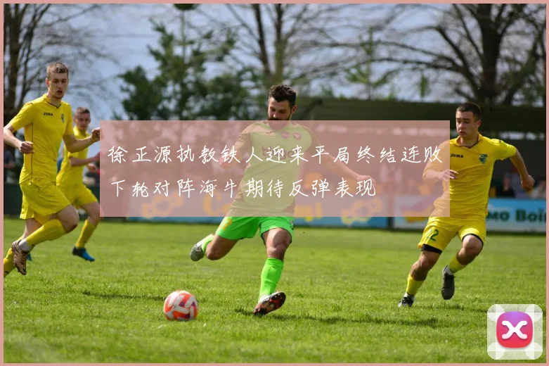 徐正源执教铁人迎来平局终结连败下轮对阵海牛期待反弹表现