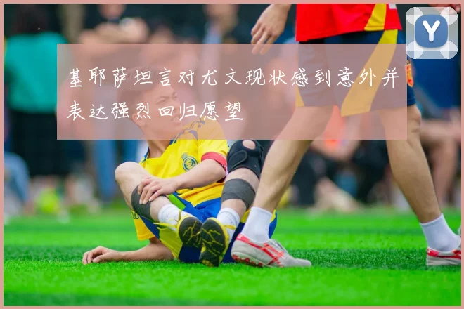 基耶萨坦言对尤文现状感到意外并表达强烈回归愿望
