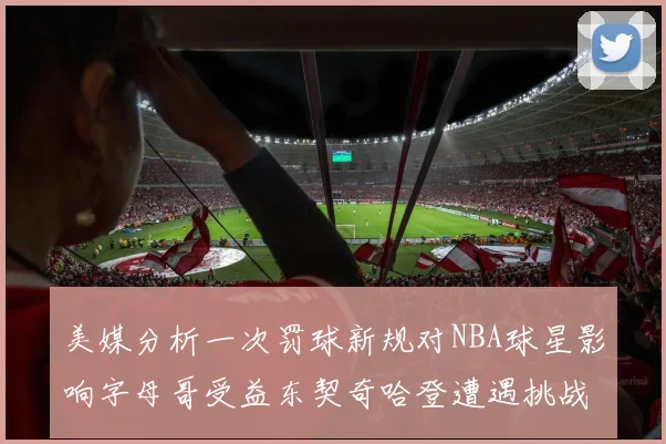 美媒分析一次罚球新规对NBA球星影响字母哥受益东契奇哈登遭遇挑战