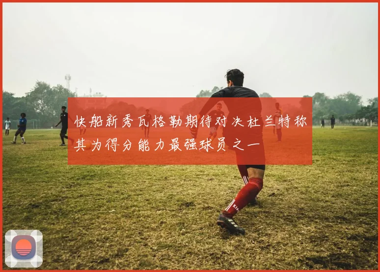 快船新秀瓦格勒期待对决杜兰特称其为得分能力最强球员之一