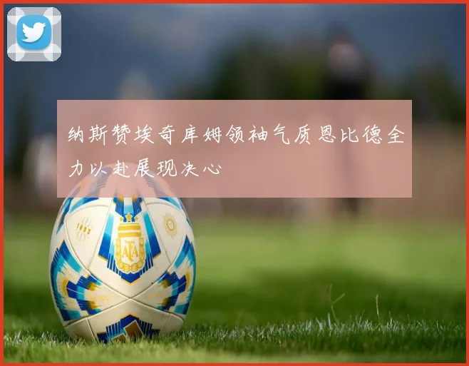 纳斯赞埃奇库姆领袖气质恩比德全力以赴展现决心