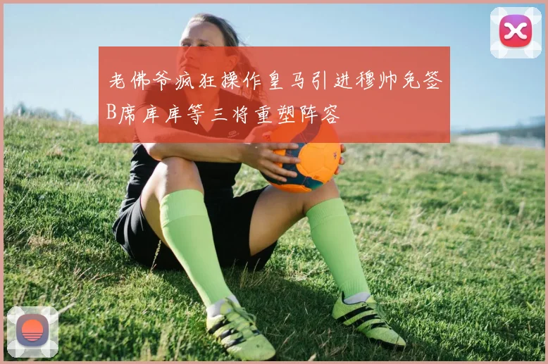 老佛爷疯狂操作皇马引进穆帅免签B席库库等三将重塑阵容