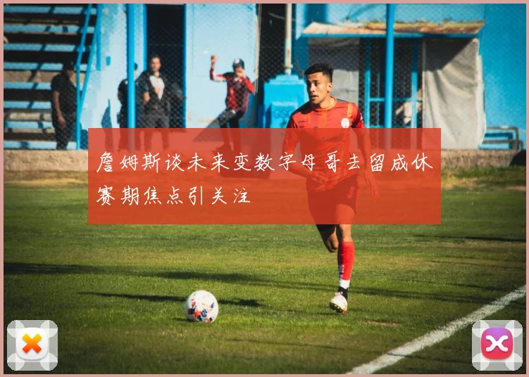 詹姆斯谈未来变数字母哥去留成休赛期焦点引关注