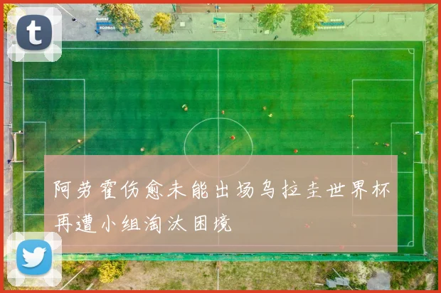 阿劳霍伤愈未能出场乌拉圭世界杯再遭小组淘汰困境