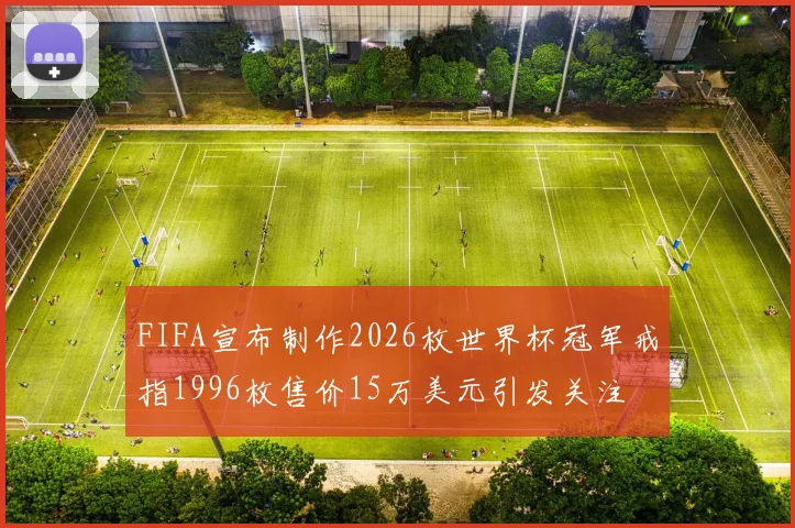 FIFA宣布制作2026枚世界杯冠军戒指1996枚售价15万美元引发关注
