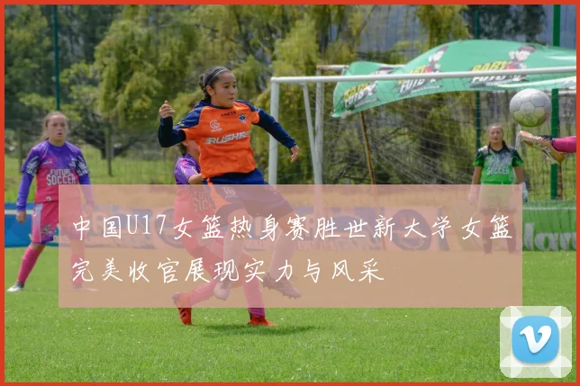 中国U17女篮热身赛胜世新大学女篮完美收官展现实力与风采