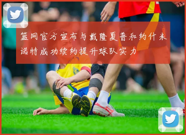 篮网官方宣布与戴隆夏普和约什米诺特成功续约提升球队实力