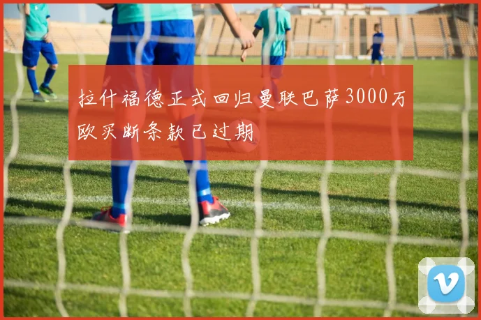 拉什福德正式回归曼联巴萨3000万欧买断条款已过期