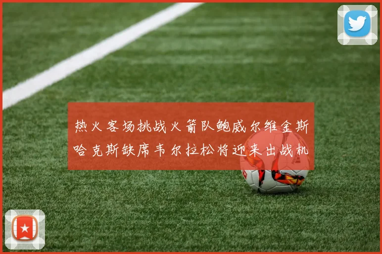 热火客场挑战火箭队鲍威尔维金斯哈克斯缺席韦尔拉松将迎来出战机会