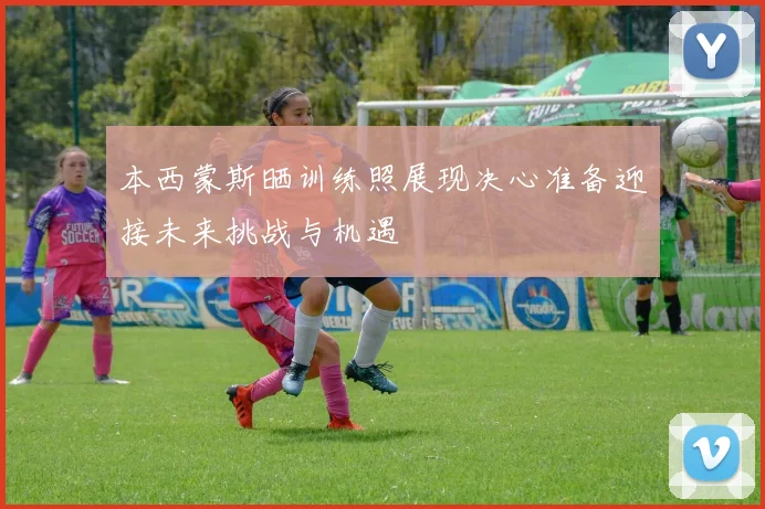 本西蒙斯晒训练照展现决心准备迎接未来挑战与机遇