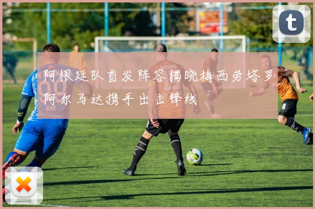 阿根廷队首发阵容揭晓梅西劳塔罗阿尔马达携手出击锋线