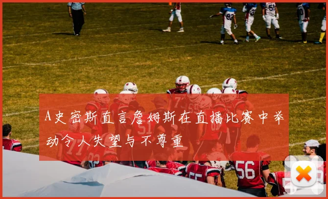 A史密斯直言詹姆斯在直播比赛中举动令人失望与不尊重