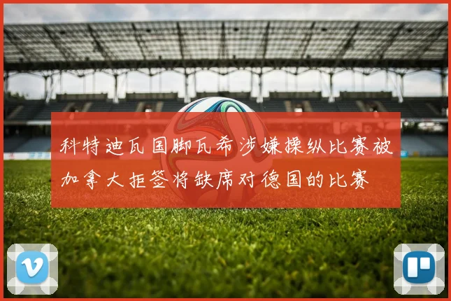 科特迪瓦国脚瓦希涉嫌操纵比赛被加拿大拒签将缺席对德国的比赛
