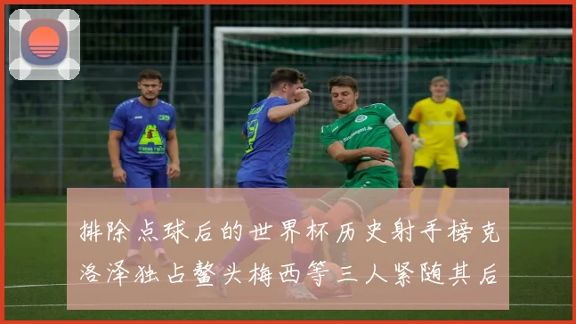 排除点球后的世界杯历史射手榜克洛泽独占鳌头梅西等三人紧随其后