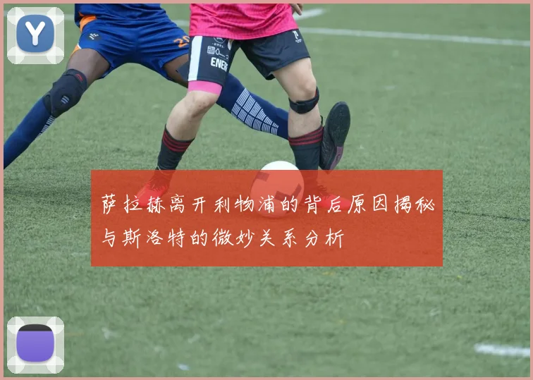 萨拉赫离开利物浦的背后原因揭秘与斯洛特的微妙关系分析
