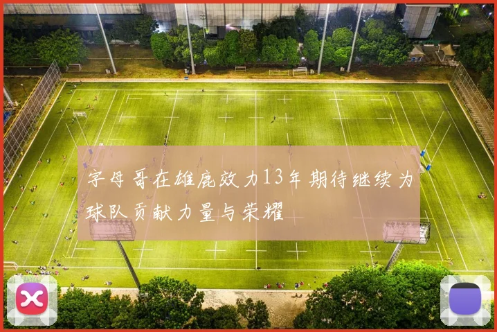 字母哥在雄鹿效力13年期待继续为球队贡献力量与荣耀