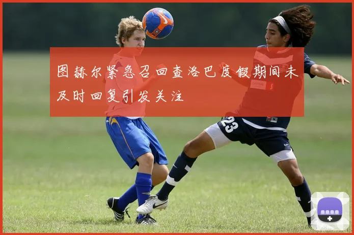 图赫尔紧急召回查洛巴度假期间未及时回复引发关注