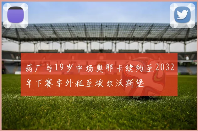 药厂与19岁中场奥耶卡续约至2032年下赛季外租至埃尔沃斯堡