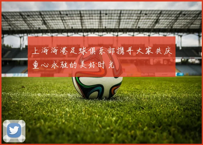 上海海港足球俱乐部携手大家共庆童心永驻的美好时光