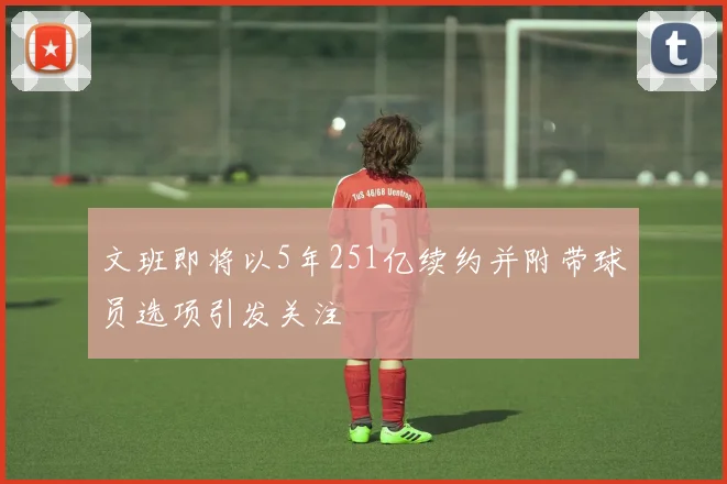 文班即将以5年251亿续约并附带球员选项引发关注