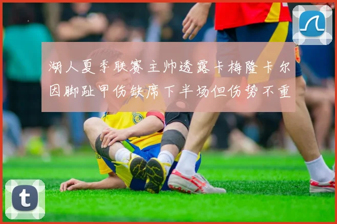 湖人夏季联赛主帅透露卡梅隆卡尔因脚趾甲伤缺席下半场但伤势不重