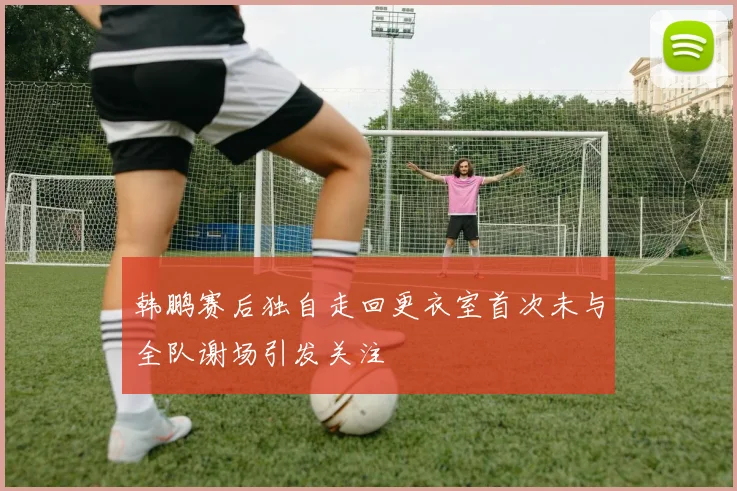 韩鹏赛后独自走回更衣室首次未与全队谢场引发关注