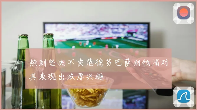 热刺坚决不卖范德芬巴萨利物浦对其表现出浓厚兴趣