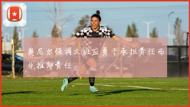 奥尼尔强调文班应勇于承担责任而非推卸责任