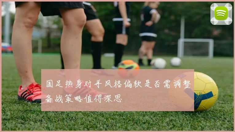 国足热身对手风格偏软是否需调整备战策略值得深思