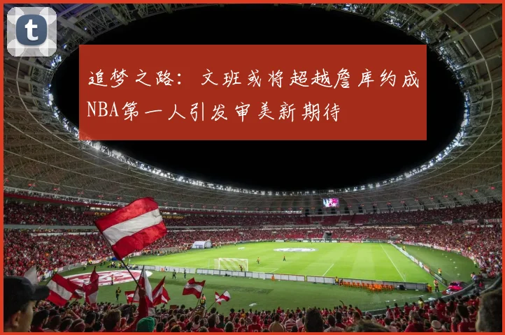 追梦之路：文班或将超越詹库约成NBA第一人引发审美新期待