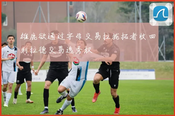 雄鹿欲通过字母交易拉拢拓者收回利拉德交易选秀权