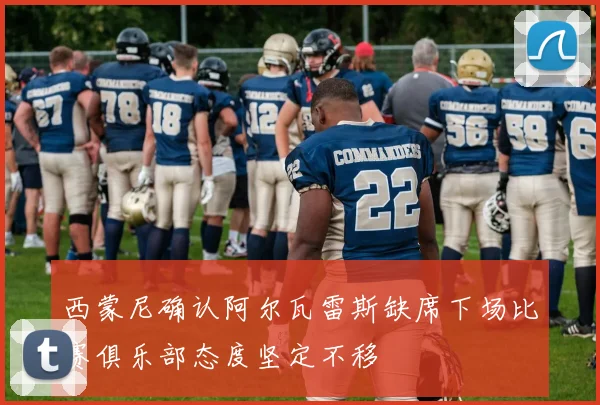 西蒙尼确认阿尔瓦雷斯缺席下场比赛俱乐部态度坚定不移