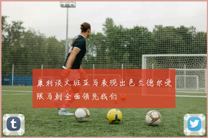 康利谈文班亚马表现出色兰德尔受限马刺全面领先我们