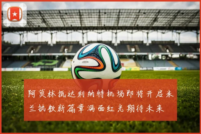 阿莫林抵达利纳特机场即将开启米兰执教新篇章满面红光期待未来