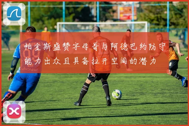 帕金斯盛赞字母哥与阿德巴约防守能力出众且具备拉开空间的潜力
